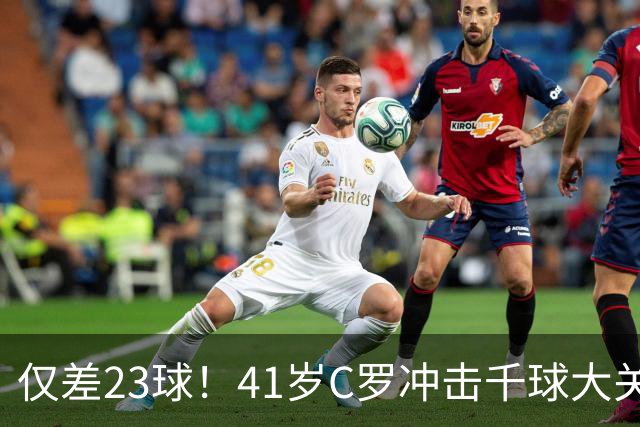 仅差23球！41岁C罗冲击千球大关，2026年能否见证历史？