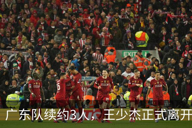 广东队续约3人，王少杰正式离开，周鹏600万顶薪回归